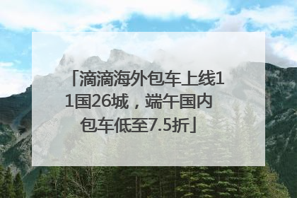 滴滴海外包车上线11国26城，端午国内包车低至7.5折