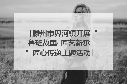滕州市界河镇开展“鲁班故里· 匠艺新承”匠心传递主题活动