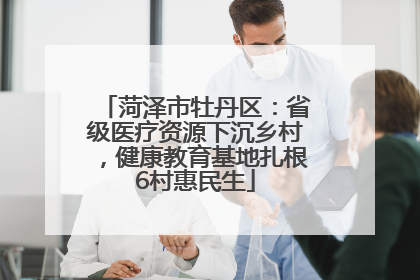 菏泽市牡丹区：省级医疗资源下沉乡村，健康教育基地扎根6村惠民生