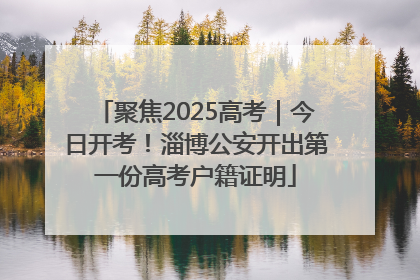 聚焦2025高考｜今日开考！淄博公安开出第一份高考户籍证明