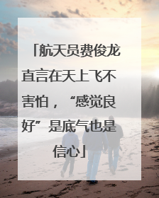 航天员费俊龙直言在天上飞不害怕，“感觉良好”是底气也是信心