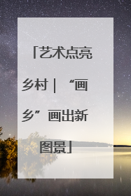 艺术点亮乡村｜“画乡”画出新图景