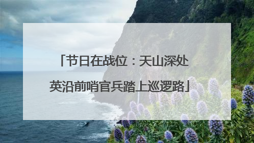 节日在战位：天山深处 英沿前哨官兵踏上巡逻路