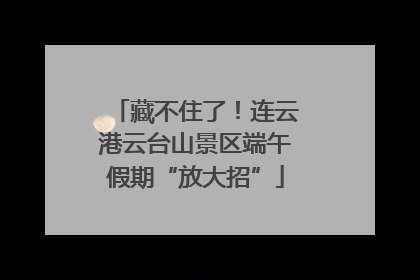 藏不住了！连云港云台山景区端午假期“放大招”