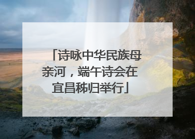 诗咏中华民族母亲河，端午诗会在宜昌秭归举行