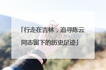 行走在吉林，追寻陈云同志留下的历史足迹