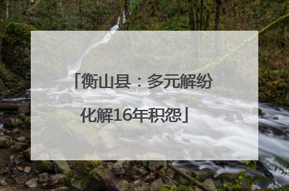 衡山县：多元解纷化解16年积怨