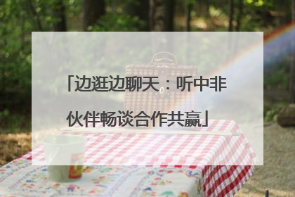 边逛边聊天：听中非伙伴畅谈合作共赢