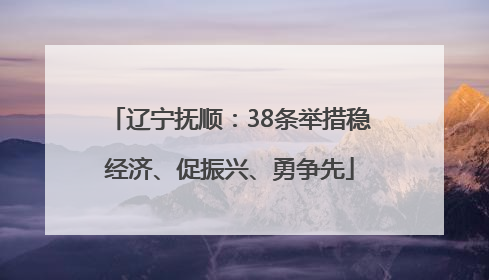 辽宁抚顺：38条举措稳经济、促振兴、勇争先