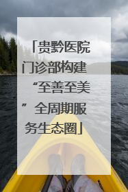 贵黔医院门诊部构建“至善至美”全周期服务生态圈