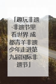 趣玩非遗·非遗节里看世界 成都青羊非遗少年走进第九届国际非遗节
