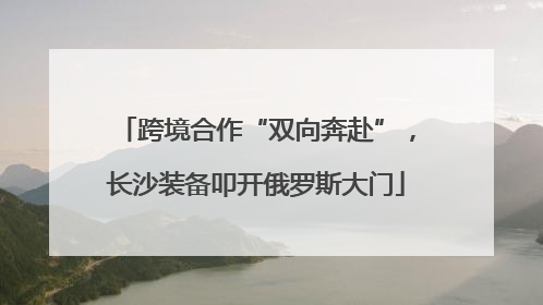 跨境合作“双向奔赴”，长沙装备叩开俄罗斯大门