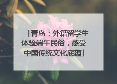 青岛：外籍留学生体验端午民俗，感受中国传统文化底蕴