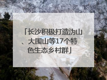 长沙积极打造沩山、大围山等17个特色生态乡村群