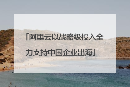 阿里云以战略级投入全力支持中国企业出海