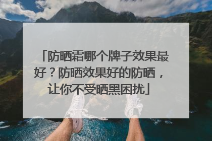 防晒霜哪个牌子效果最好？防晒效果好的防晒，让你不受晒黑困扰