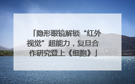 隐形眼镜解锁“红外视觉”超能力，复旦合作研究登上《细胞》