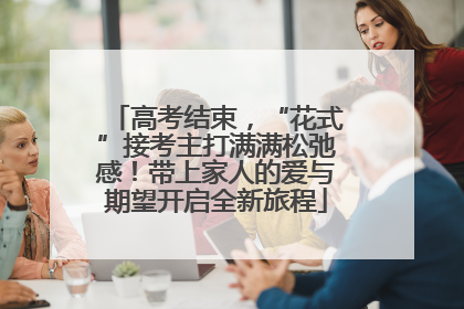 高考结束，“花式”接考主打满满松弛感！带上家人的爱与期望开启全新旅程