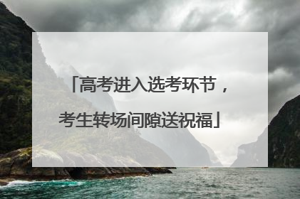 高考进入选考环节，考生转场间隙送祝福