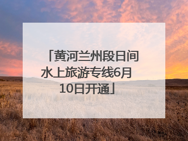 黄河兰州段日间水上旅游专线6月10日开通