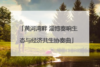 黄河湾畔 淄博奏响生态与经济共生协奏曲