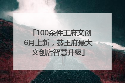 100余件王府文创6月上新，恭王府最大文创店智慧升级