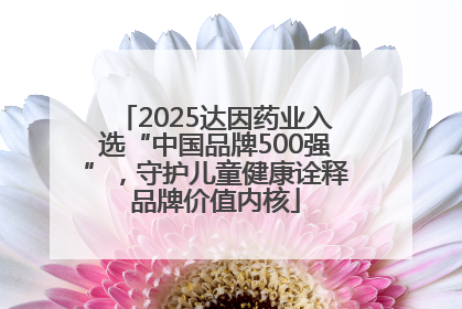 2025达因药业入选“中国品牌500强”，守护儿童健康诠释品牌价值内核