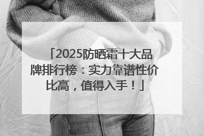 2025防晒霜十大品牌排行榜：实力靠谱性价比高，值得入手！