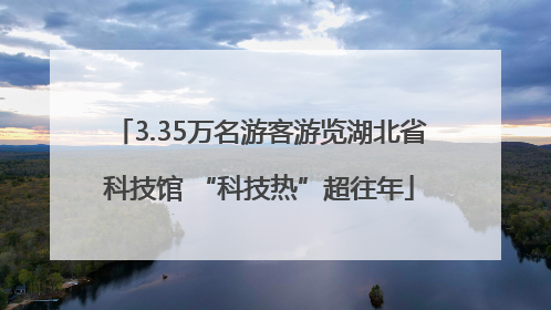 3.35万名游客游览湖北省科技馆 “科技热”超往年