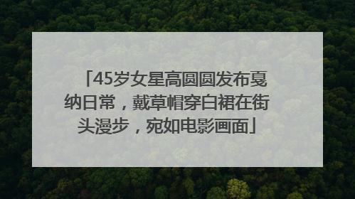 45岁女星高圆圆发布戛纳日常，戴草帽穿白裙在街头漫步，宛如电影画面